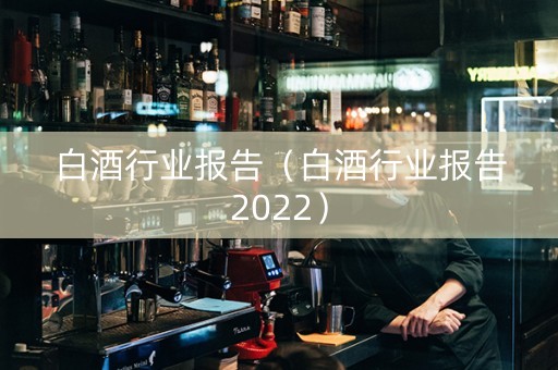 白酒行业报告（白酒行业报告2022）