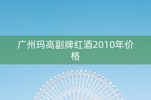 广州玛高副牌红酒2010年价格