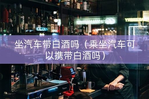 坐汽车带白酒吗（乘坐汽车可以携带白酒吗）