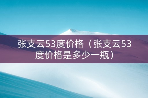 张支云53度价格（张支云53度价格是多少一瓶）