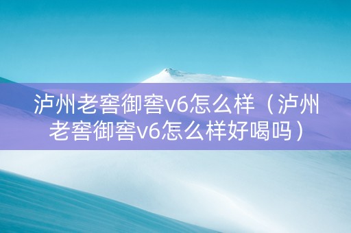 泸州老窖御窖v6怎么样（泸州老窖御窖v6怎么样好喝吗）