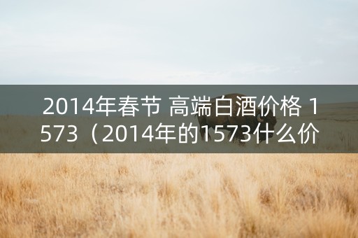 2014年春节 高端白酒价格 1573（2014年的1573什么价格）