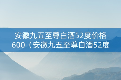 安徽九五至尊白酒52度价格600（安徽九五至尊白酒52度价格表和图片）