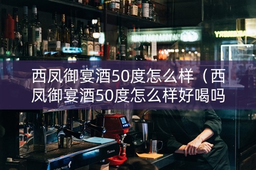 西凤御宴酒50度怎么样（西凤御宴酒50度怎么样好喝吗）