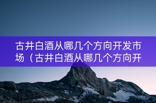 古井白酒从哪几个方向开发市场（古井白酒从哪几个方向开发市场的）