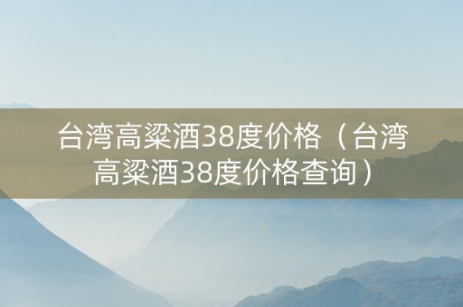 台湾高粱酒38度价格（台湾高粱酒38度价格查询）