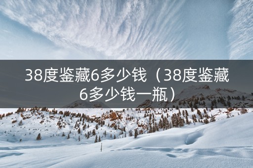 38度鉴藏6多少钱（38度鉴藏6多少钱一瓶）