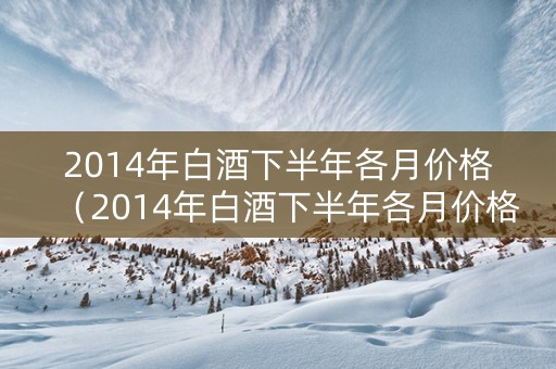 2014年白酒下半年各月价格（2014年白酒下半年各月价格走势）