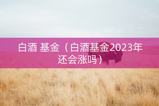 白酒 基金（白酒基金2023年还会涨吗）