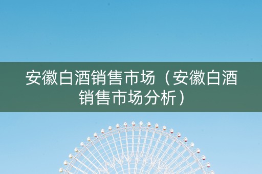 安徽白酒销售市场（安徽白酒销售市场分析）