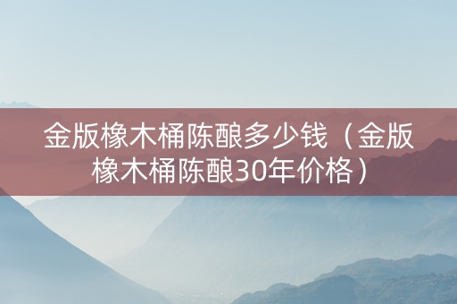 金版橡木桶陈酿多少钱（金版橡木桶陈酿30年价格）