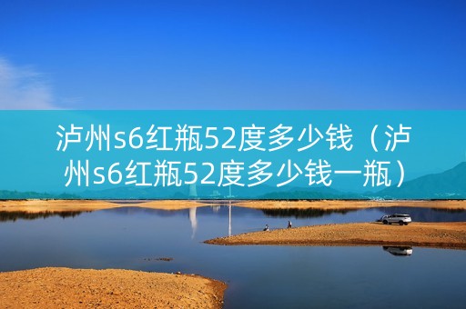 泸州s6红瓶52度多少钱（泸州s6红瓶52度多少钱一瓶）