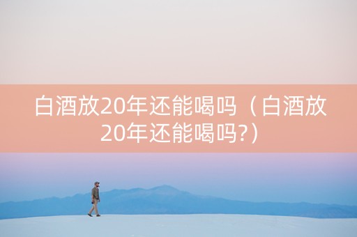 白酒放20年还能喝吗（白酒放20年还能喝吗?）