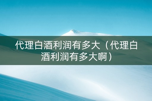 代理白酒利润有多大（代理白酒利润有多大啊）