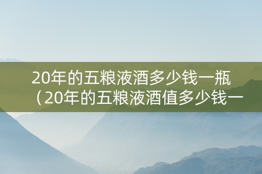 20年的五粮液酒多少钱一瓶（20年的五粮液酒值多少钱一瓶）