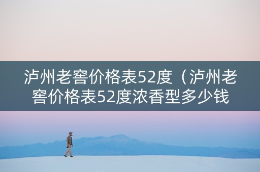 泸州老窖价格表52度（泸州老窖价格表52度浓香型多少钱）