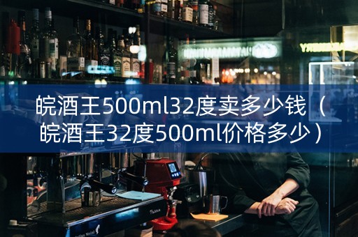 皖酒王500ml32度卖多少钱（皖酒王32度500ml价格多少）