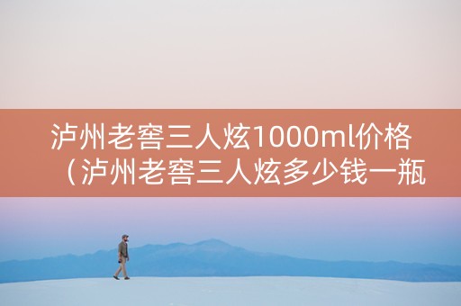 泸州老窖三人炫1000ml价格（泸州老窖三人炫多少钱一瓶）