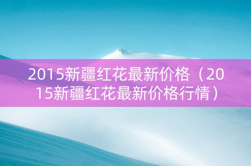 2015新疆红花最新价格（2015新疆红花最新价格行情）