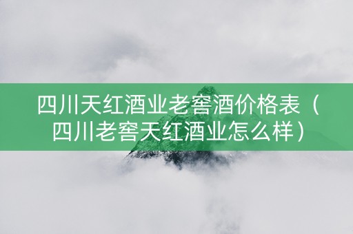 四川天红酒业老窖酒价格表（四川老窖天红酒业怎么样）