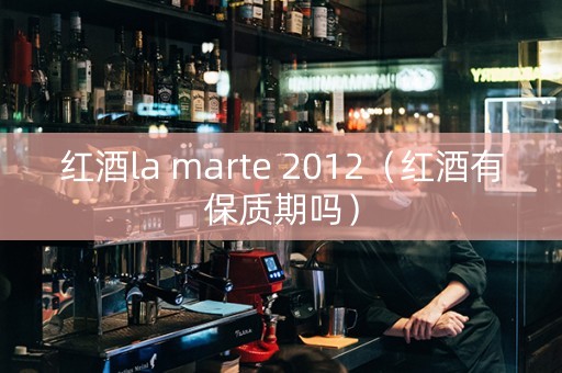 红酒la marte 2012（红酒有保质期吗）