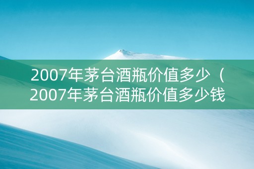 2007年茅台酒瓶价值多少（2007年茅台酒瓶价值多少钱）