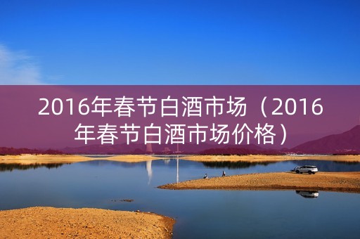 2016年春节白酒市场（2016年春节白酒市场价格）