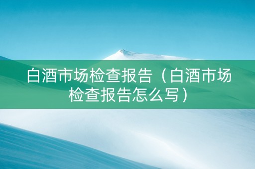 白酒市场检查报告（白酒市场检查报告怎么写）