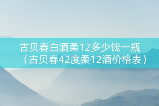 古贝春白酒柔12多少钱一瓶（古贝春42度柔12酒价格表）