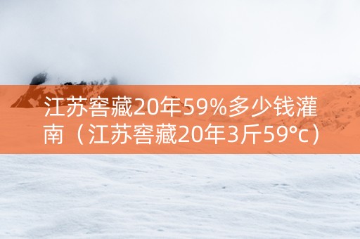 江苏窖藏20年59%多少钱灌南（江苏窖藏20年3斤59°c）