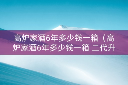 高炉家酒6年多少钱一箱（高炉家酒6年多少钱一箱 二代升级版）