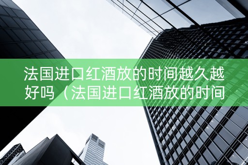 法国进口红酒放的时间越久越好吗（法国进口红酒放的时间越久越好吗为什么）