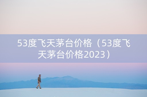 53度飞天茅台价格（53度飞天茅台价格2023）