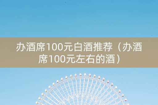 办酒席100元白酒推荐（办酒席100元左右的酒）