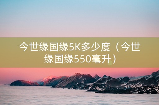 今世缘国缘5K多少度（今世缘国缘550毫升）