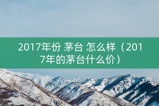 2017年份 茅台 怎么样（2017年的茅台什么价）