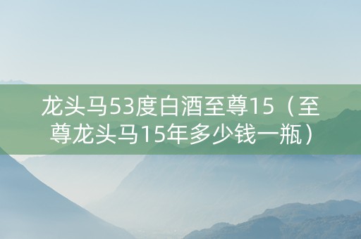 龙头马53度白酒至尊15（至尊龙头马15年多少钱一瓶）