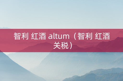 智利 红酒 altum（智利 红酒 关税）