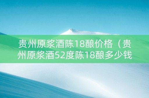 贵州原浆酒陈18酿价格（贵州原浆酒52度陈18酿多少钱）