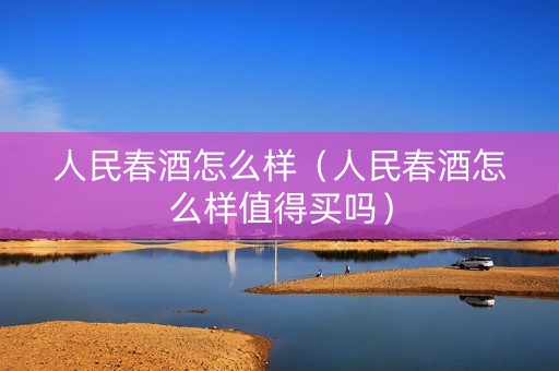 人民春酒怎么样（人民春酒怎么样值得买吗）