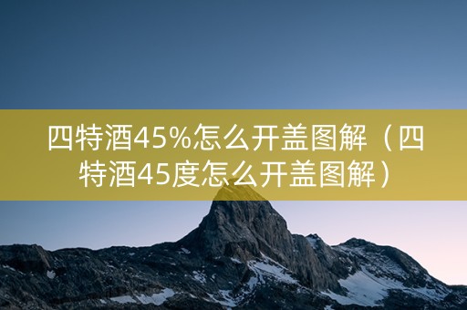 四特酒45%怎么开盖图解（四特酒45度怎么开盖图解）