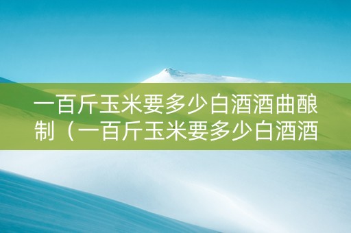 一百斤玉米要多少白酒酒曲酿制（一百斤玉米要多少白酒酒曲酿制呢）