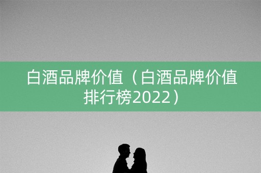 白酒品牌价值（白酒品牌价值排行榜2022）