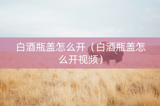 白酒瓶盖怎么开（白酒瓶盖怎么开视频）