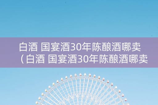 白酒 国宴酒30年陈酿酒哪卖（白酒 国宴酒30年陈酿酒哪卖的好）