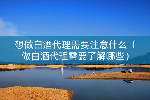 想做白酒代理需要注意什么（做白酒代理需要了解哪些）