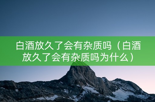 白酒放久了会有杂质吗（白酒放久了会有杂质吗为什么）