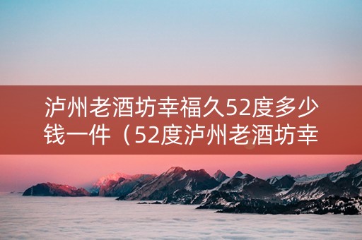 泸州老酒坊幸福久52度多少钱一件（52度泸州老酒坊幸福久500ml价格）