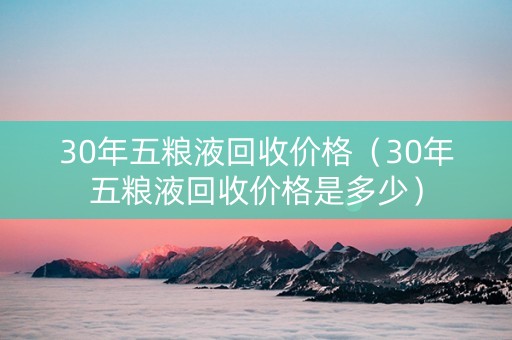 30年五粮液回收价格（30年五粮液回收价格是多少）