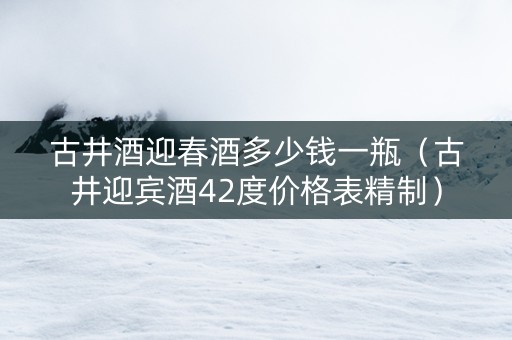 古井酒迎春酒多少钱一瓶（古井迎宾酒42度价格表精制）
